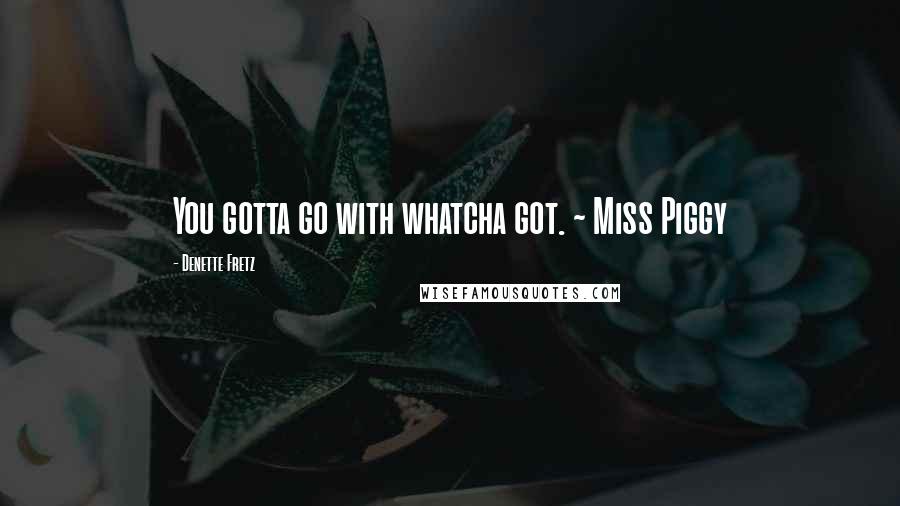 Denette Fretz Quotes: You gotta go with whatcha got. ~ Miss Piggy