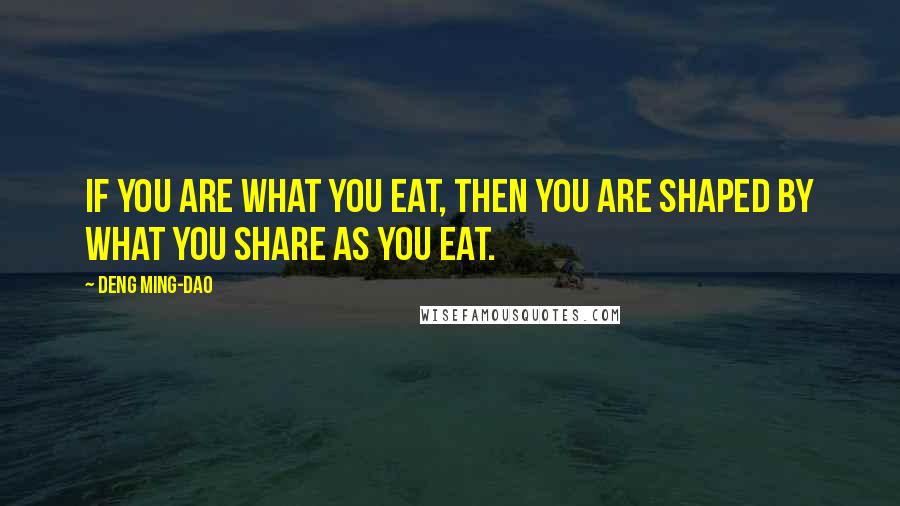 Deng Ming-Dao Quotes: If you are what you eat, then you are shaped by what you share as you eat.