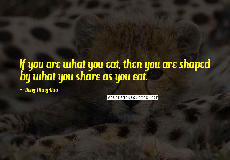 Deng Ming-Dao Quotes: If you are what you eat, then you are shaped by what you share as you eat.