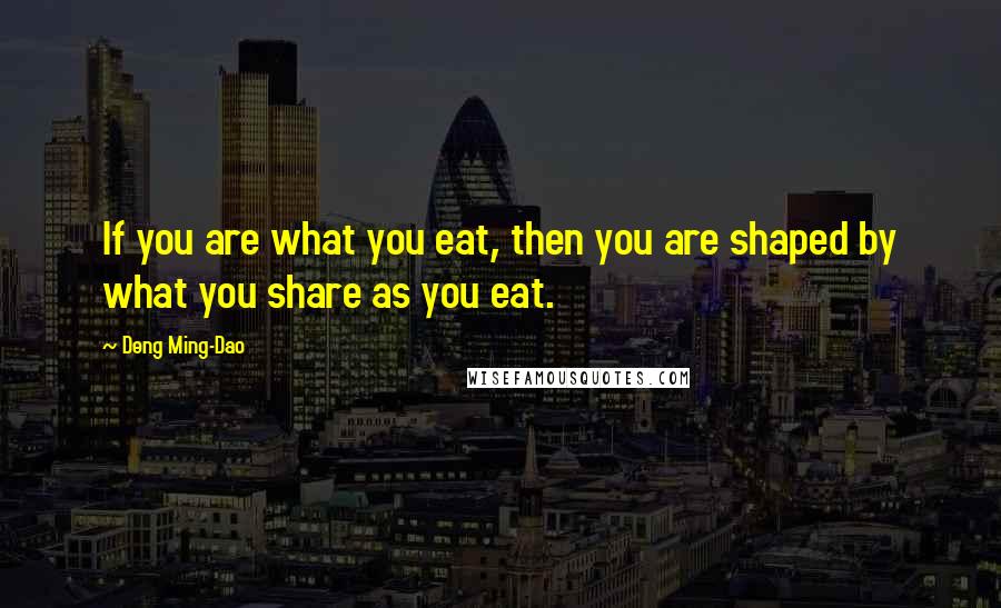 Deng Ming-Dao Quotes: If you are what you eat, then you are shaped by what you share as you eat.