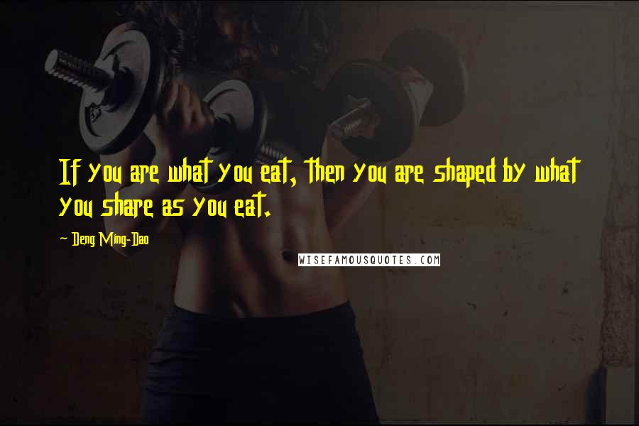 Deng Ming-Dao Quotes: If you are what you eat, then you are shaped by what you share as you eat.