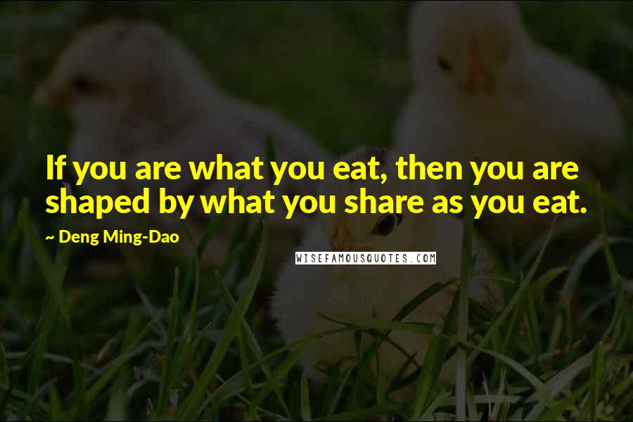 Deng Ming-Dao Quotes: If you are what you eat, then you are shaped by what you share as you eat.