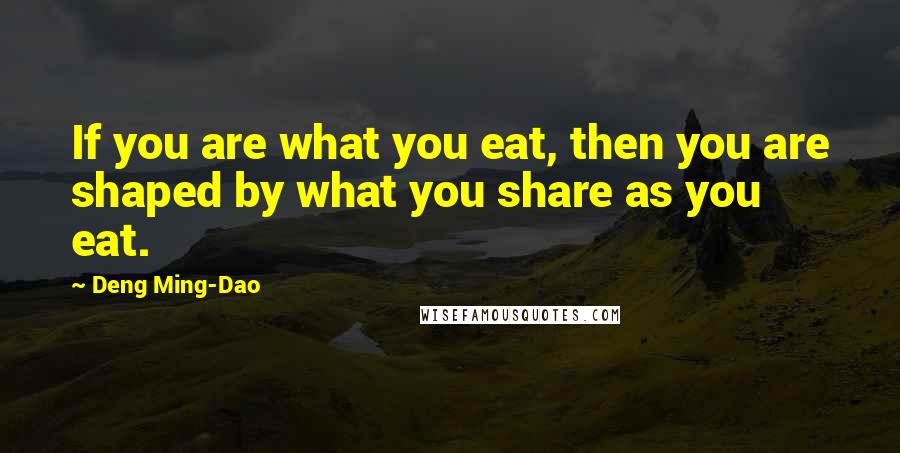Deng Ming-Dao Quotes: If you are what you eat, then you are shaped by what you share as you eat.