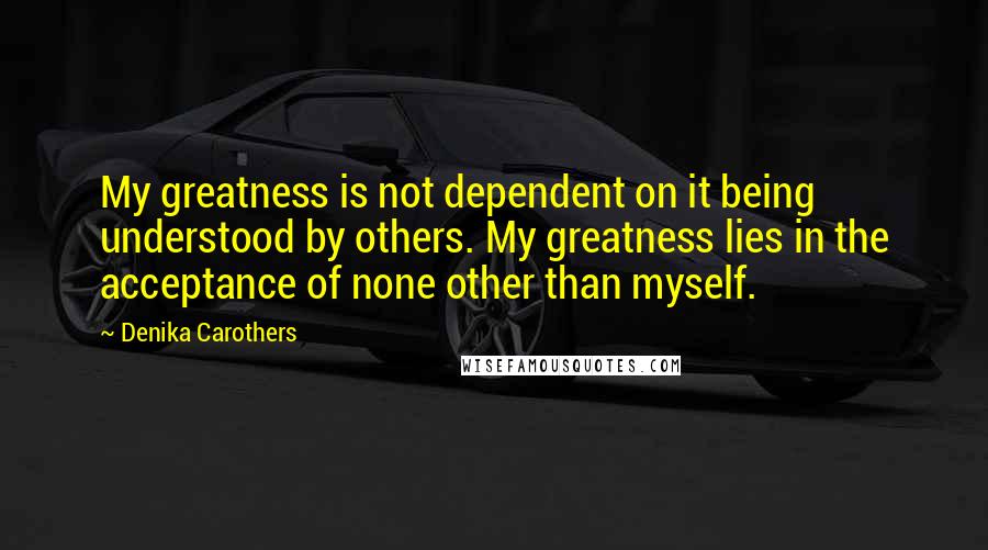 Denika Carothers Quotes: My greatness is not dependent on it being understood by others. My greatness lies in the acceptance of none other than myself.