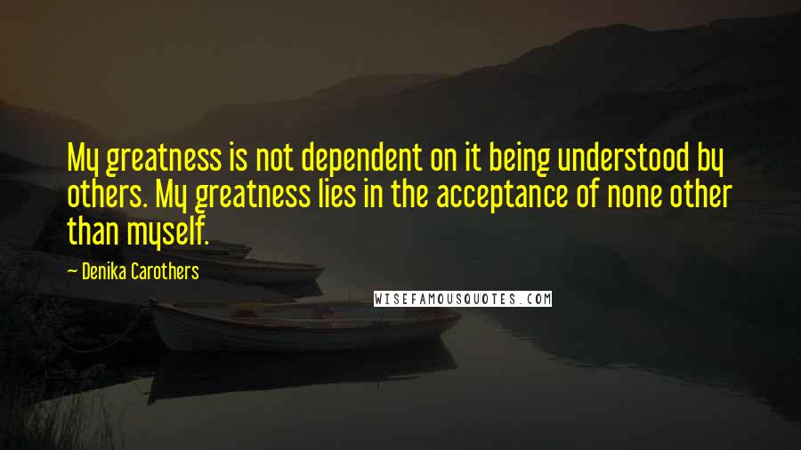 Denika Carothers Quotes: My greatness is not dependent on it being understood by others. My greatness lies in the acceptance of none other than myself.