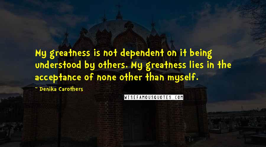 Denika Carothers Quotes: My greatness is not dependent on it being understood by others. My greatness lies in the acceptance of none other than myself.