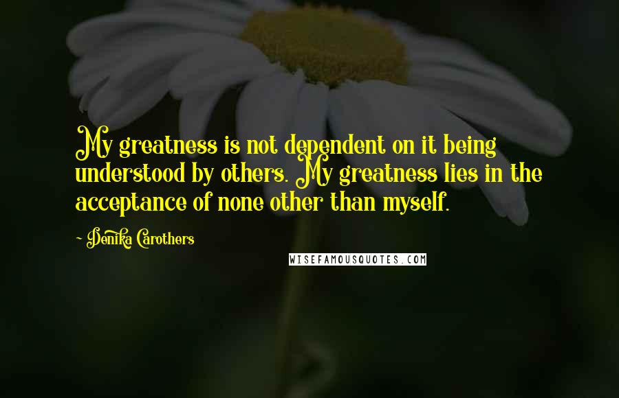 Denika Carothers Quotes: My greatness is not dependent on it being understood by others. My greatness lies in the acceptance of none other than myself.