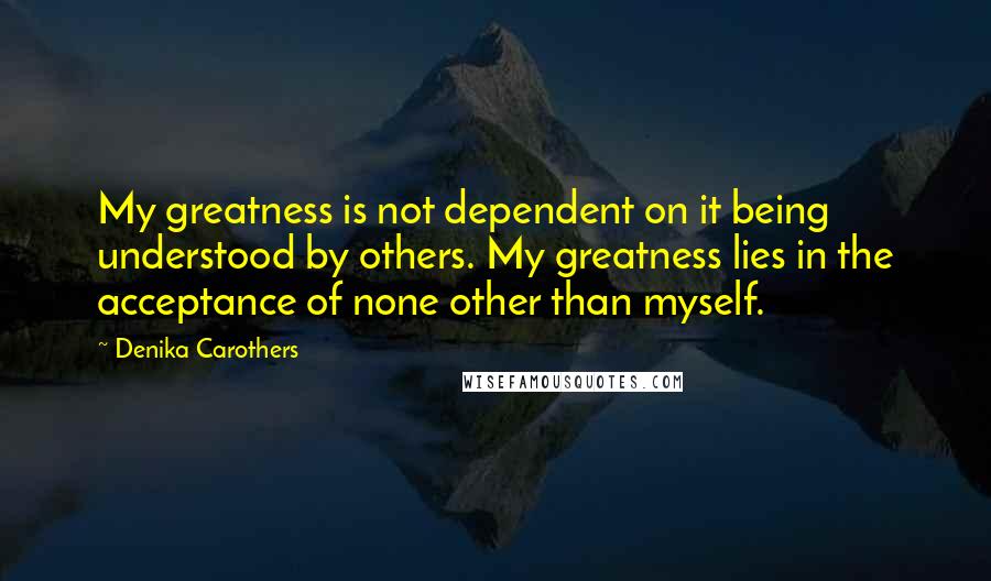 Denika Carothers Quotes: My greatness is not dependent on it being understood by others. My greatness lies in the acceptance of none other than myself.