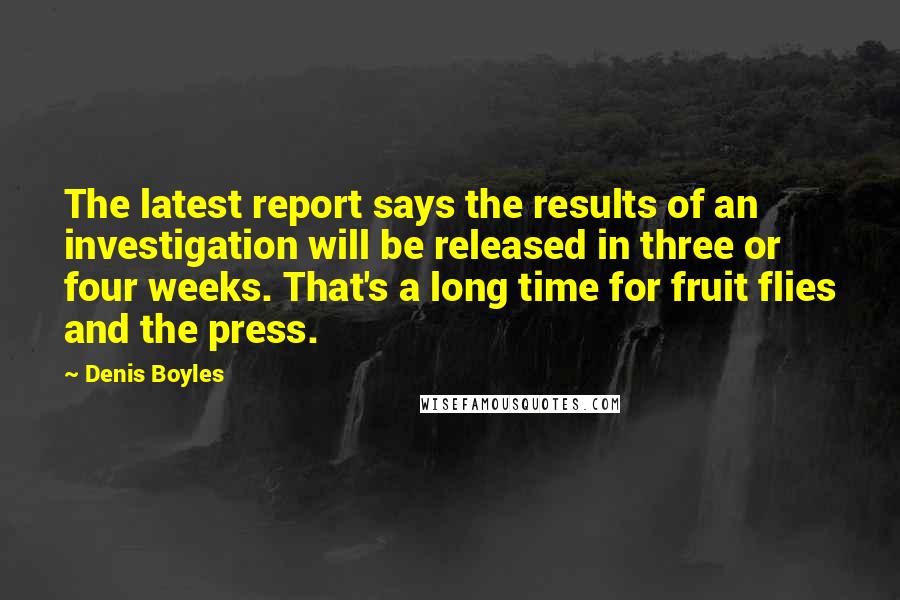 Denis Boyles Quotes: The latest report says the results of an investigation will be released in three or four weeks. That's a long time for fruit flies and the press.