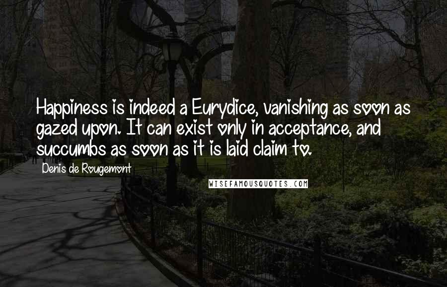 Denis De Rougemont Quotes: Happiness is indeed a Eurydice, vanishing as soon as gazed upon. It can exist only in acceptance, and succumbs as soon as it is laid claim to.