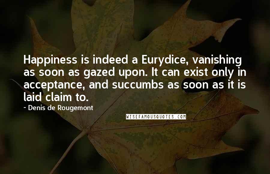 Denis De Rougemont Quotes: Happiness is indeed a Eurydice, vanishing as soon as gazed upon. It can exist only in acceptance, and succumbs as soon as it is laid claim to.