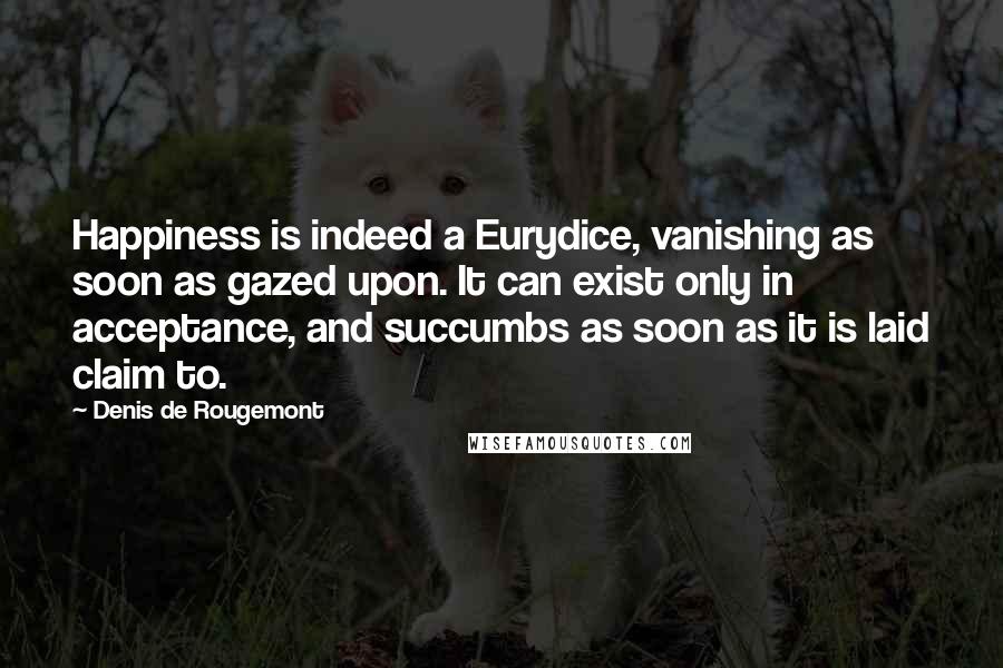 Denis De Rougemont Quotes: Happiness is indeed a Eurydice, vanishing as soon as gazed upon. It can exist only in acceptance, and succumbs as soon as it is laid claim to.