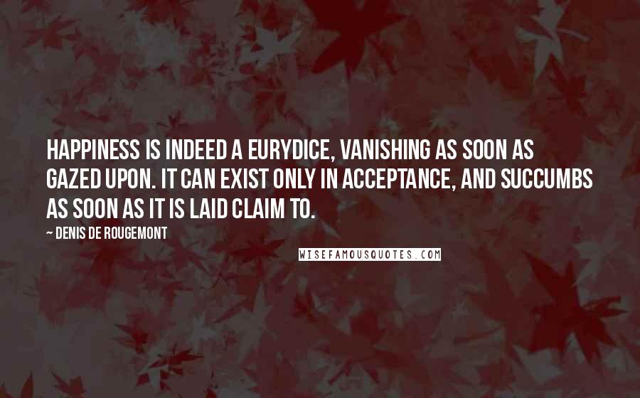 Denis De Rougemont Quotes: Happiness is indeed a Eurydice, vanishing as soon as gazed upon. It can exist only in acceptance, and succumbs as soon as it is laid claim to.