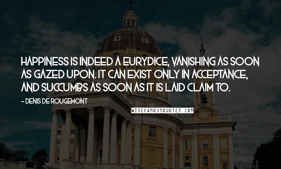 Denis De Rougemont Quotes: Happiness is indeed a Eurydice, vanishing as soon as gazed upon. It can exist only in acceptance, and succumbs as soon as it is laid claim to.