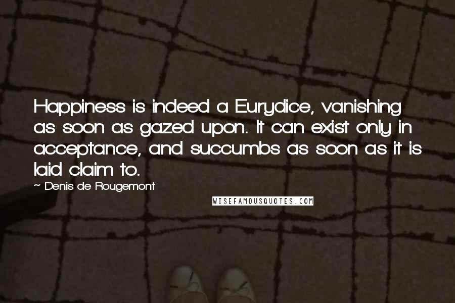 Denis De Rougemont Quotes: Happiness is indeed a Eurydice, vanishing as soon as gazed upon. It can exist only in acceptance, and succumbs as soon as it is laid claim to.
