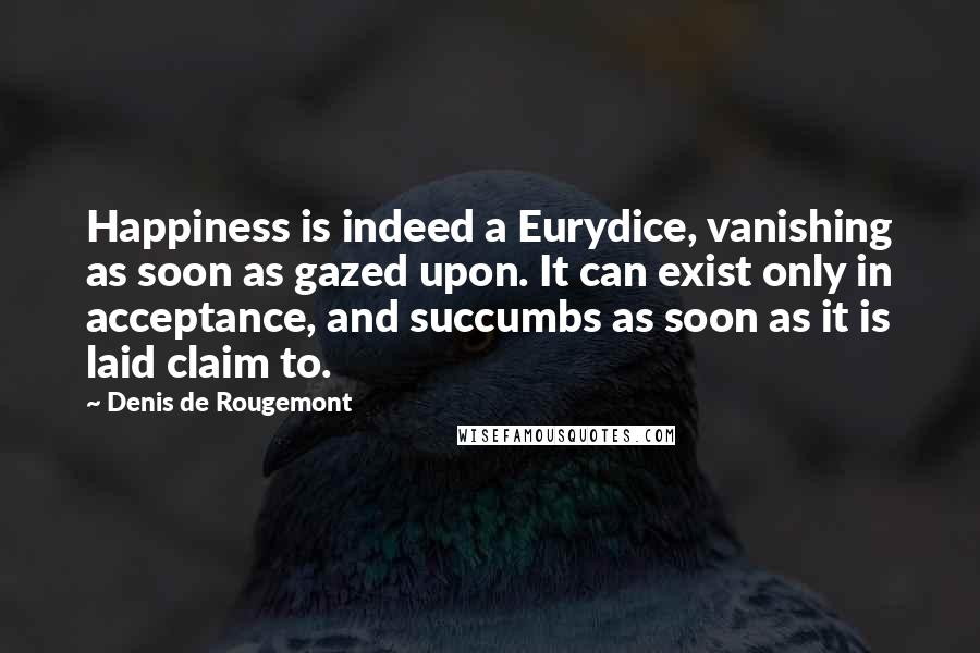 Denis De Rougemont Quotes: Happiness is indeed a Eurydice, vanishing as soon as gazed upon. It can exist only in acceptance, and succumbs as soon as it is laid claim to.