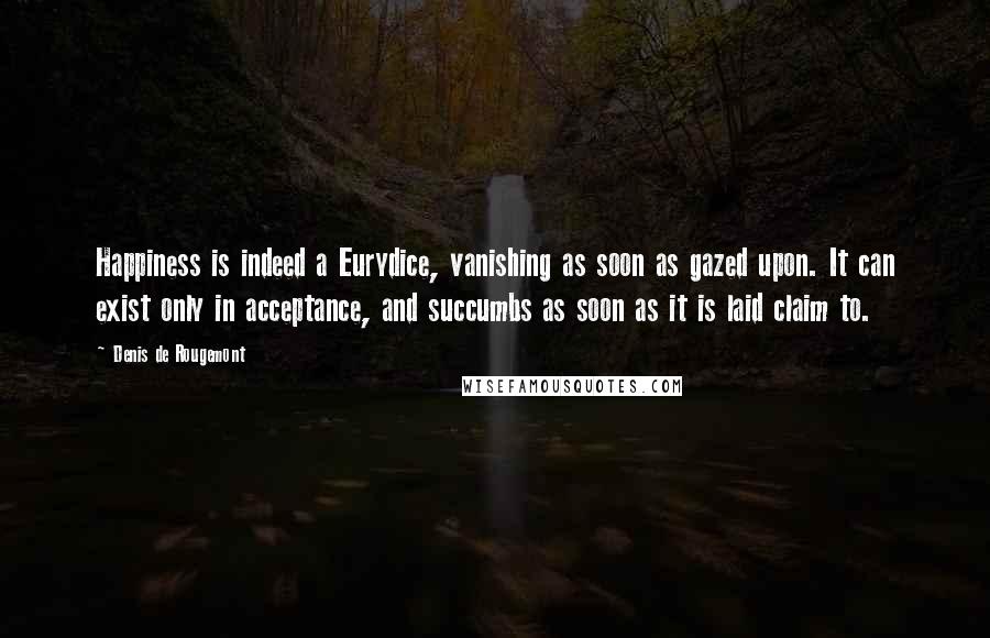 Denis De Rougemont Quotes: Happiness is indeed a Eurydice, vanishing as soon as gazed upon. It can exist only in acceptance, and succumbs as soon as it is laid claim to.