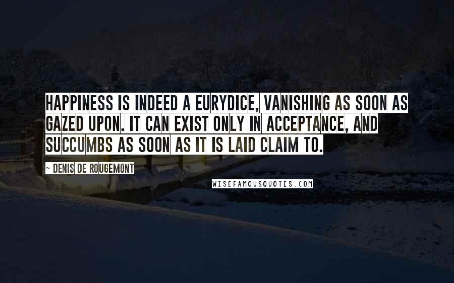 Denis De Rougemont Quotes: Happiness is indeed a Eurydice, vanishing as soon as gazed upon. It can exist only in acceptance, and succumbs as soon as it is laid claim to.