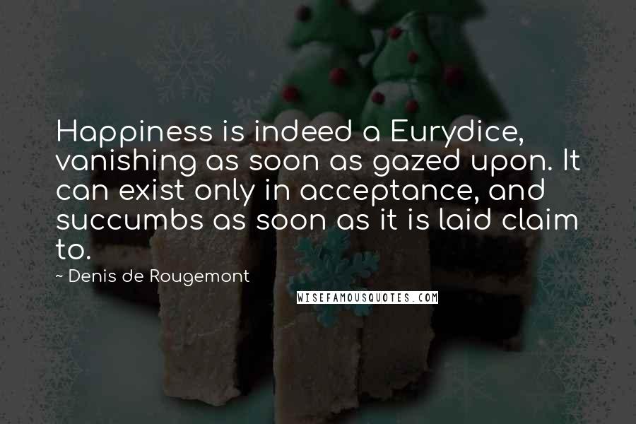 Denis De Rougemont Quotes: Happiness is indeed a Eurydice, vanishing as soon as gazed upon. It can exist only in acceptance, and succumbs as soon as it is laid claim to.