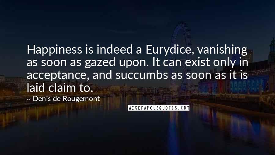 Denis De Rougemont Quotes: Happiness is indeed a Eurydice, vanishing as soon as gazed upon. It can exist only in acceptance, and succumbs as soon as it is laid claim to.