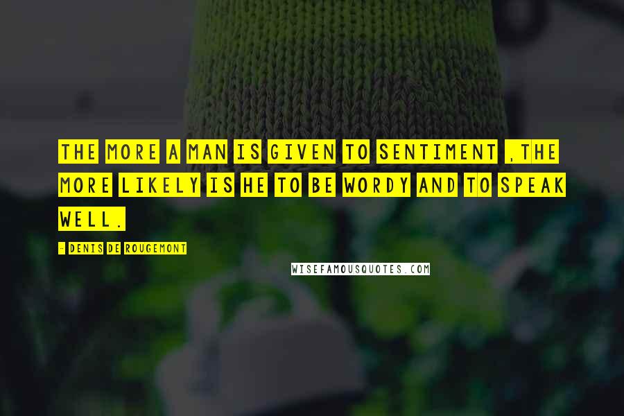 Denis De Rougemont Quotes: The more a man is given to sentiment ,the more likely is he to be wordy and to speak well.