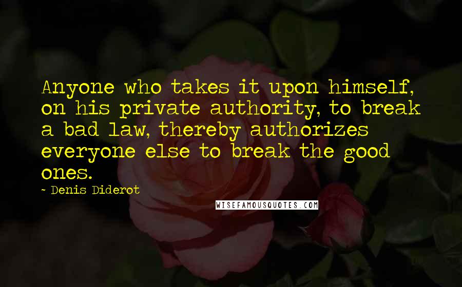 Denis Diderot Quotes: Anyone who takes it upon himself, on his private authority, to break a bad law, thereby authorizes everyone else to break the good ones.