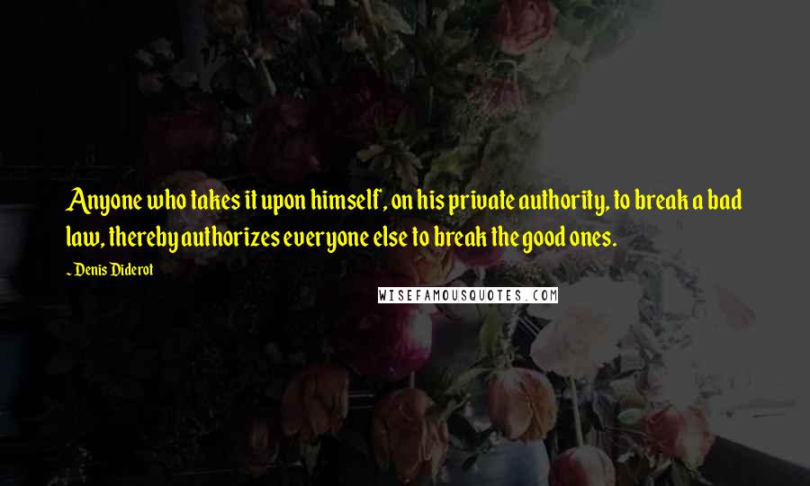 Denis Diderot Quotes: Anyone who takes it upon himself, on his private authority, to break a bad law, thereby authorizes everyone else to break the good ones.