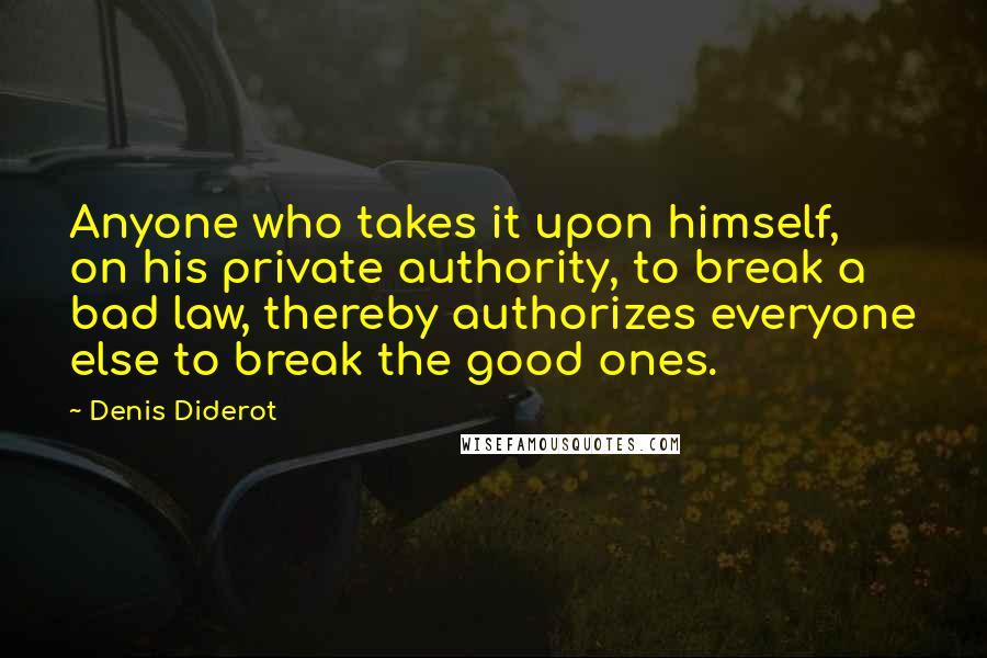 Denis Diderot Quotes: Anyone who takes it upon himself, on his private authority, to break a bad law, thereby authorizes everyone else to break the good ones.