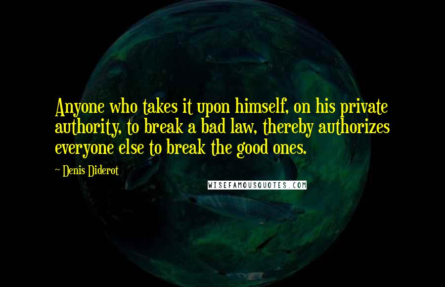 Denis Diderot Quotes: Anyone who takes it upon himself, on his private authority, to break a bad law, thereby authorizes everyone else to break the good ones.