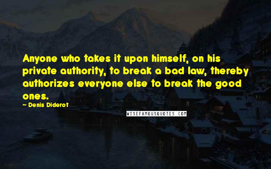 Denis Diderot Quotes: Anyone who takes it upon himself, on his private authority, to break a bad law, thereby authorizes everyone else to break the good ones.