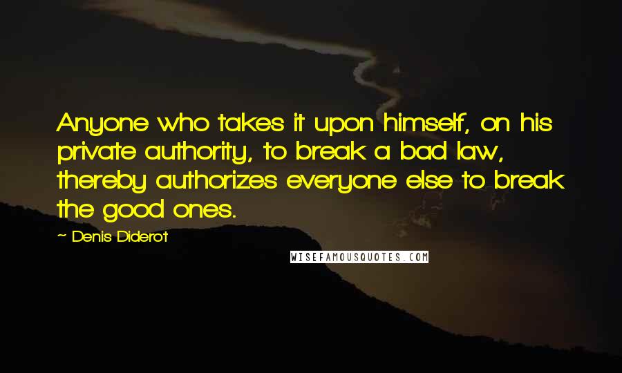 Denis Diderot Quotes: Anyone who takes it upon himself, on his private authority, to break a bad law, thereby authorizes everyone else to break the good ones.