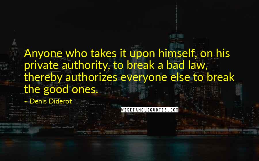 Denis Diderot Quotes: Anyone who takes it upon himself, on his private authority, to break a bad law, thereby authorizes everyone else to break the good ones.