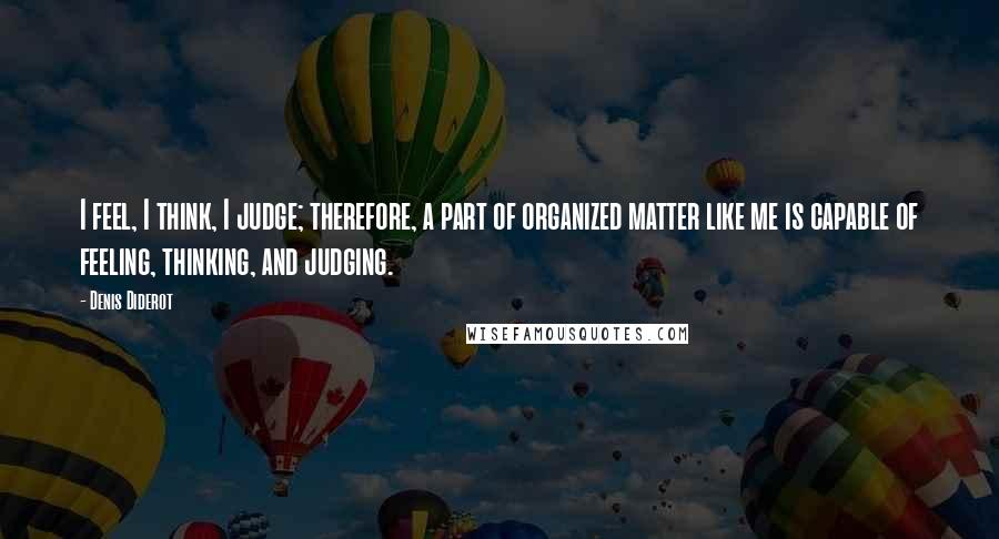 Denis Diderot Quotes: I feel, I think, I judge; therefore, a part of organized matter like me is capable of feeling, thinking, and judging.