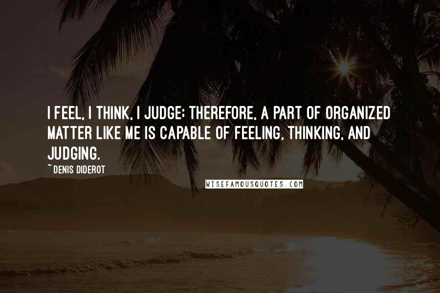 Denis Diderot Quotes: I feel, I think, I judge; therefore, a part of organized matter like me is capable of feeling, thinking, and judging.