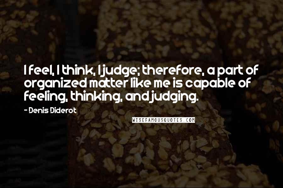 Denis Diderot Quotes: I feel, I think, I judge; therefore, a part of organized matter like me is capable of feeling, thinking, and judging.