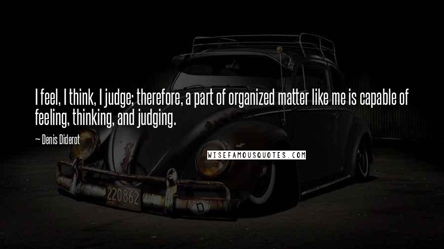 Denis Diderot Quotes: I feel, I think, I judge; therefore, a part of organized matter like me is capable of feeling, thinking, and judging.