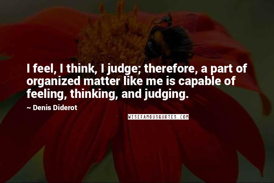 Denis Diderot Quotes: I feel, I think, I judge; therefore, a part of organized matter like me is capable of feeling, thinking, and judging.