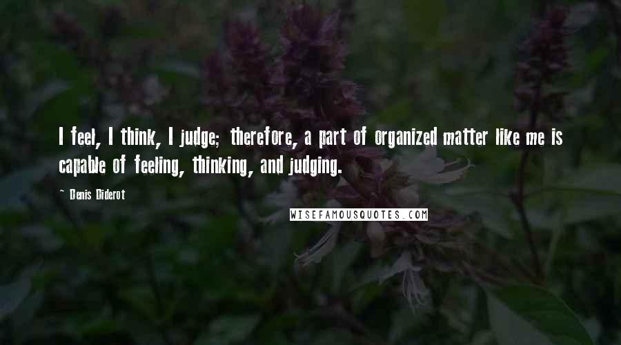 Denis Diderot Quotes: I feel, I think, I judge; therefore, a part of organized matter like me is capable of feeling, thinking, and judging.