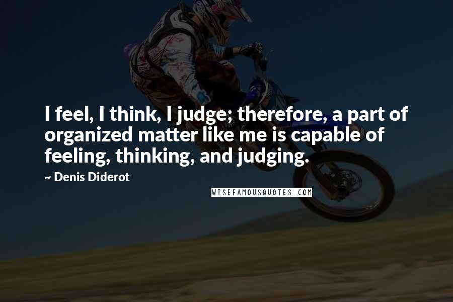 Denis Diderot Quotes: I feel, I think, I judge; therefore, a part of organized matter like me is capable of feeling, thinking, and judging.