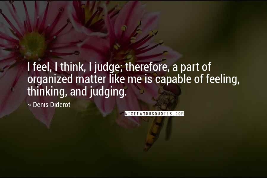 Denis Diderot Quotes: I feel, I think, I judge; therefore, a part of organized matter like me is capable of feeling, thinking, and judging.