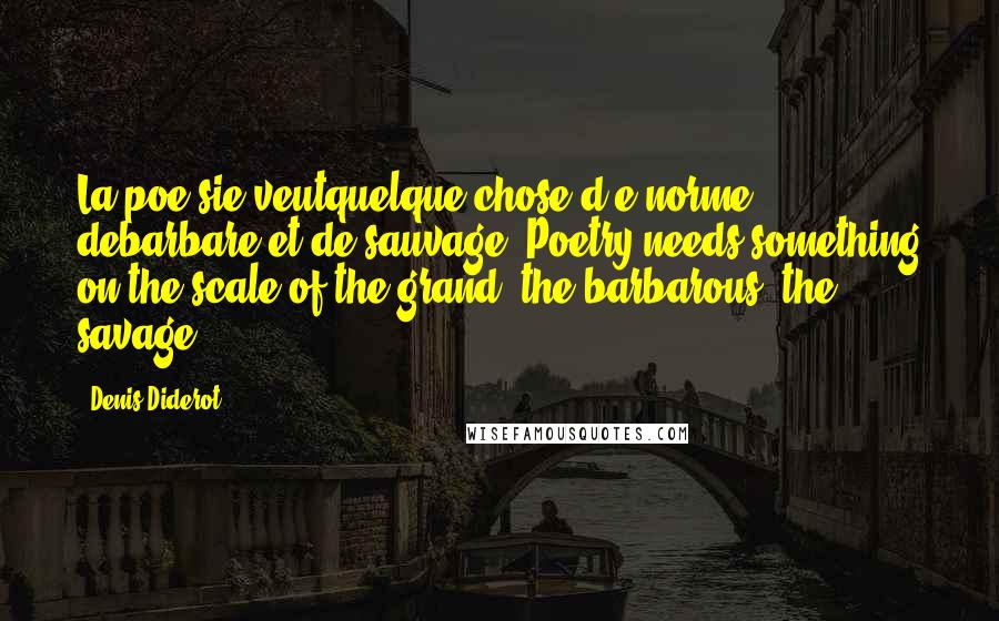 Denis Diderot Quotes: La poe sie veutquelque chose d'e norme, debarbare et de sauvage. Poetry needs something on the scale of the grand, the barbarous, the savage.