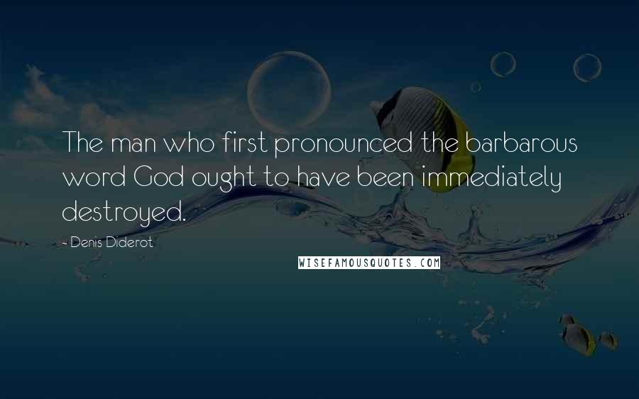 Denis Diderot Quotes: The man who first pronounced the barbarous word God ought to have been immediately destroyed.