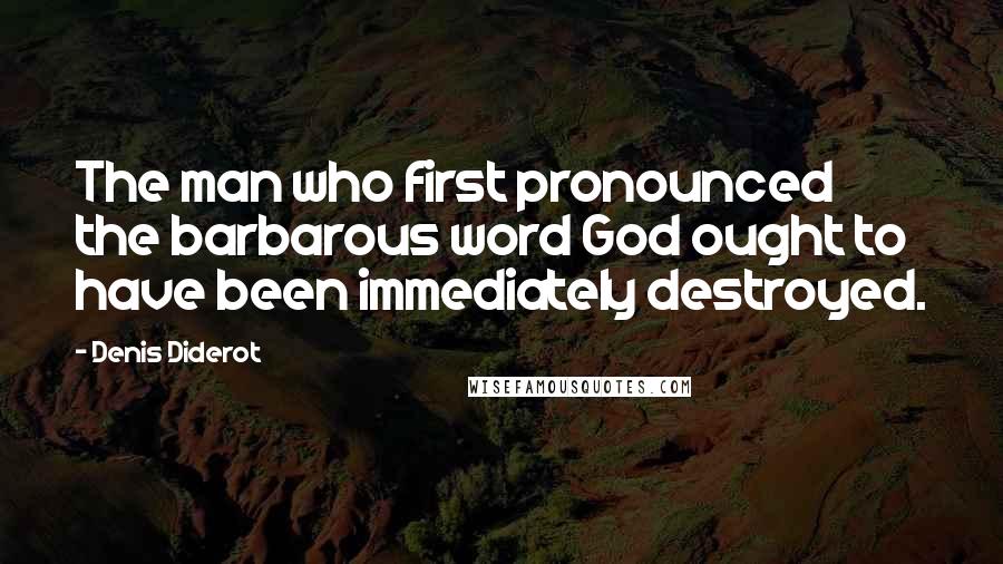 Denis Diderot Quotes: The man who first pronounced the barbarous word God ought to have been immediately destroyed.