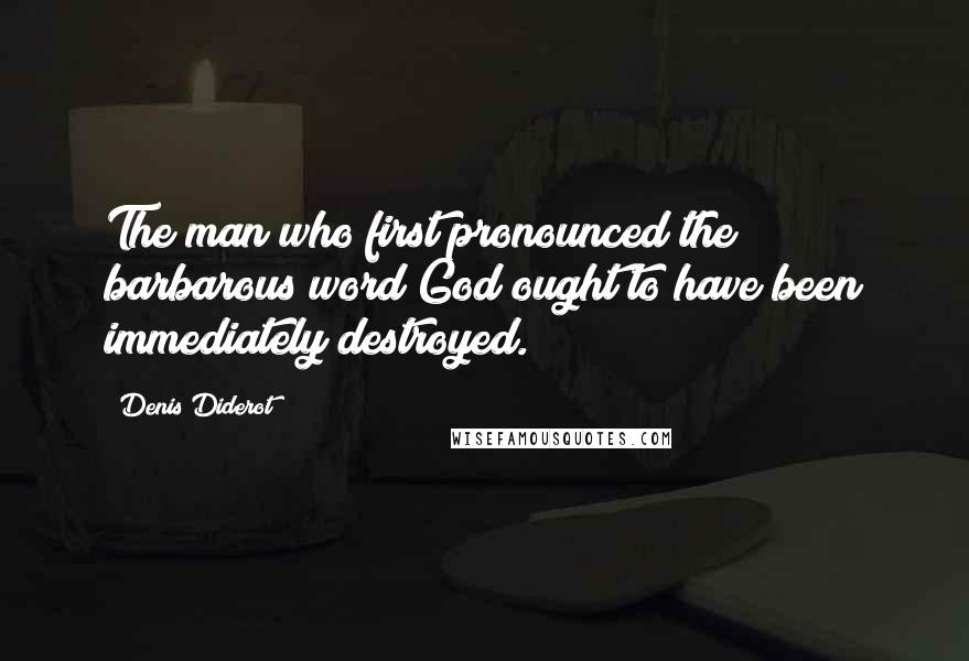 Denis Diderot Quotes: The man who first pronounced the barbarous word God ought to have been immediately destroyed.