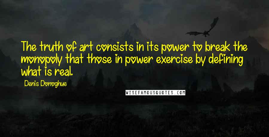 Denis Donoghue Quotes: The truth of art consists in its power to break the monopoly that those in power exercise by defining what is real.