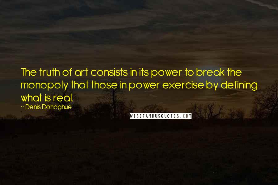 Denis Donoghue Quotes: The truth of art consists in its power to break the monopoly that those in power exercise by defining what is real.