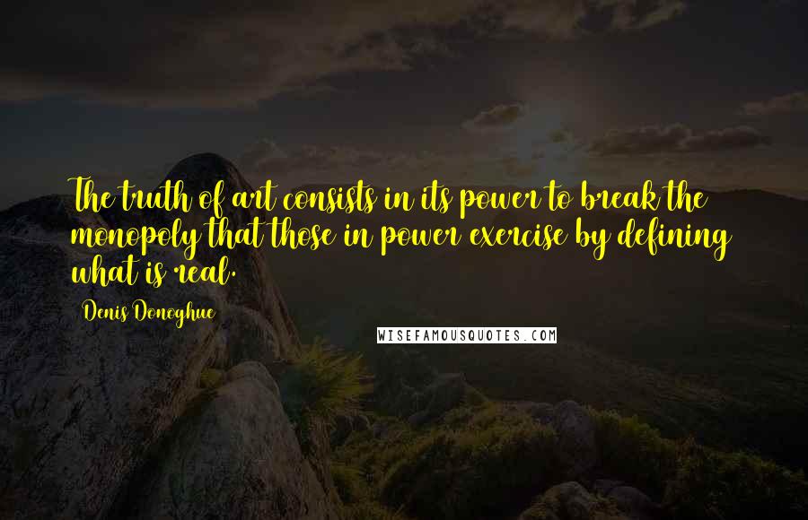 Denis Donoghue Quotes: The truth of art consists in its power to break the monopoly that those in power exercise by defining what is real.