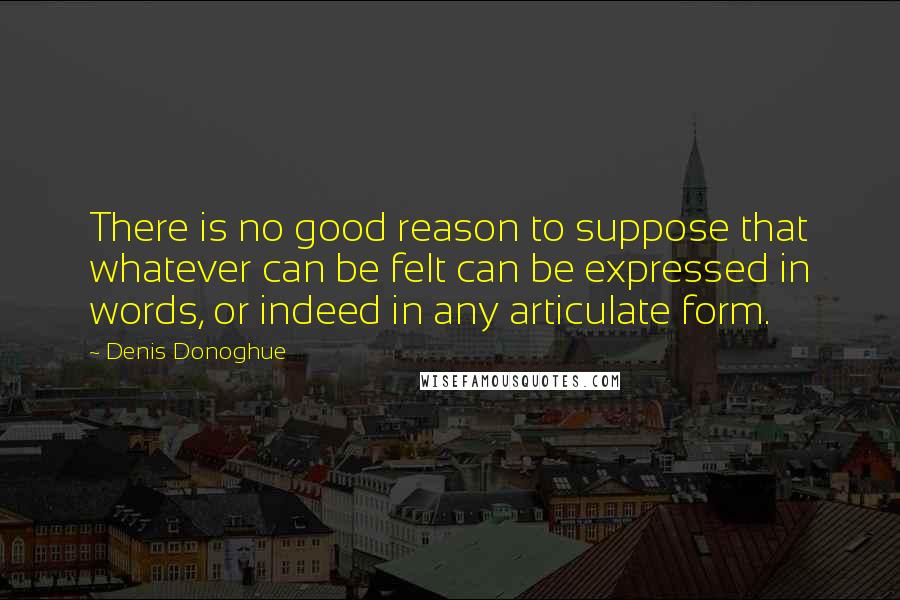 Denis Donoghue Quotes: There is no good reason to suppose that whatever can be felt can be expressed in words, or indeed in any articulate form.