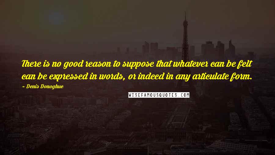 Denis Donoghue Quotes: There is no good reason to suppose that whatever can be felt can be expressed in words, or indeed in any articulate form.