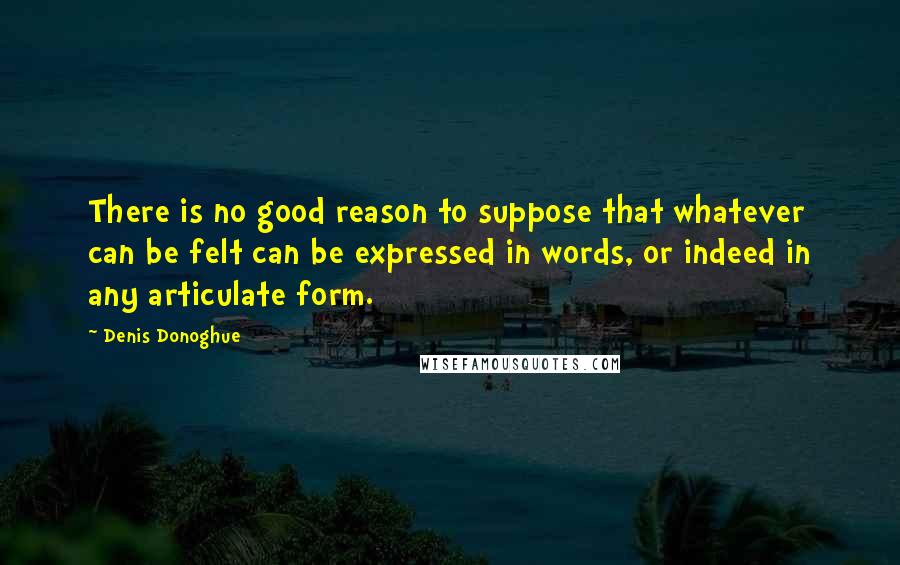 Denis Donoghue Quotes: There is no good reason to suppose that whatever can be felt can be expressed in words, or indeed in any articulate form.